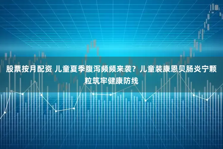 股票按月配资 儿童夏季腹泻频频来袭？儿童装康恩贝肠炎宁颗粒筑牢健康防线