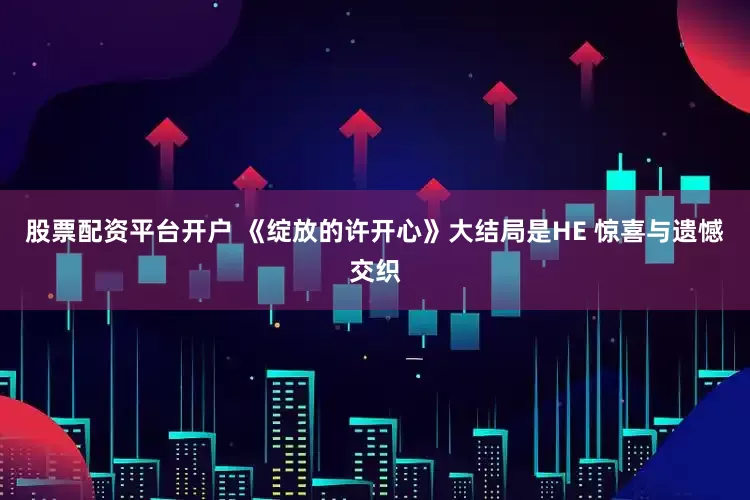 股票配资平台开户 《绽放的许开心》大结局是HE 惊喜与遗憾交织