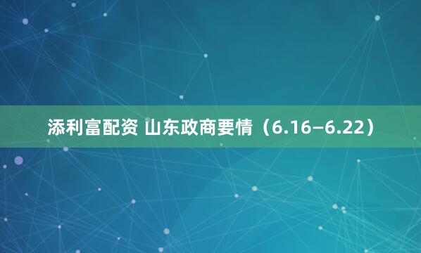 添利富配资 山东政商要情（6.16—6.22）