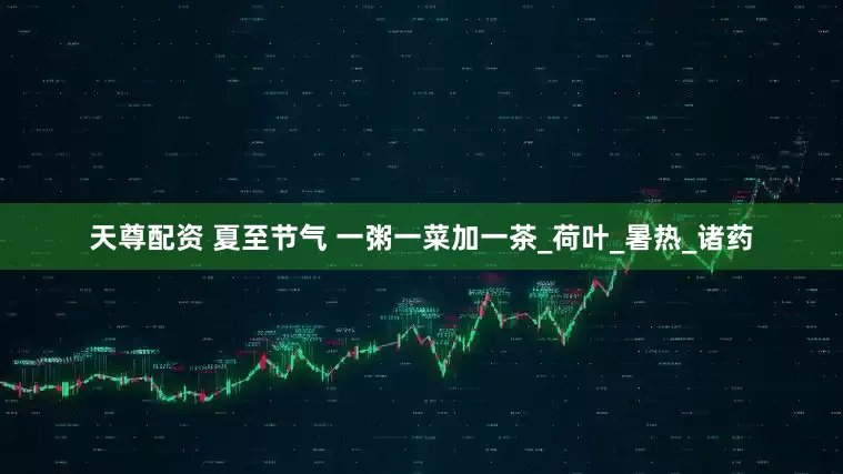 天尊配资 夏至节气 一粥一菜加一茶_荷叶_暑热_诸药