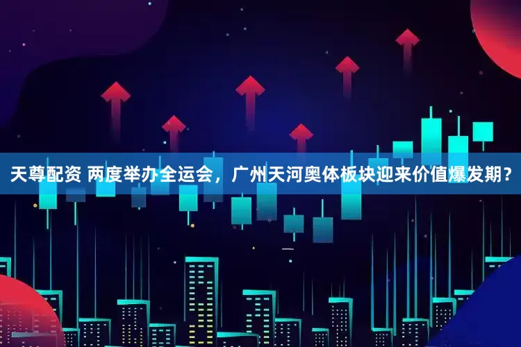 天尊配资 两度举办全运会，广州天河奥体板块迎来价值爆发期？