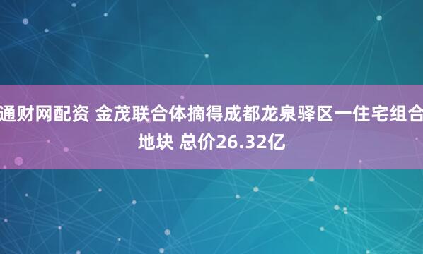 通财网配资 金茂联合体摘得成都龙泉驿区一住宅组合地块 总价26.32亿