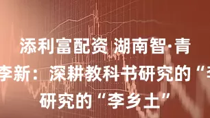 添利富配资 湖南智·青春志丨李新：深耕教科书研究的“李乡土”