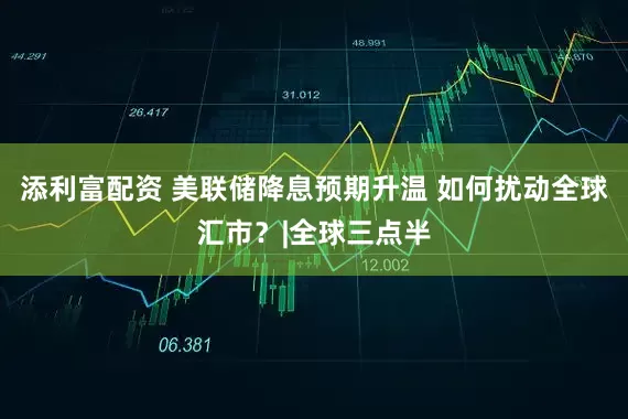 添利富配资 美联储降息预期升温 如何扰动全球汇市？|全球三点半