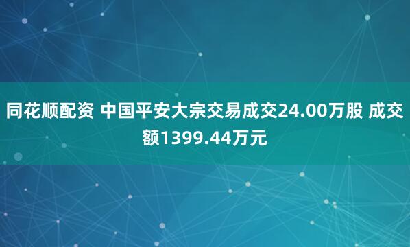 同花顺配资 中国平安大宗交易成交24.00万股 成交额1399.44万元