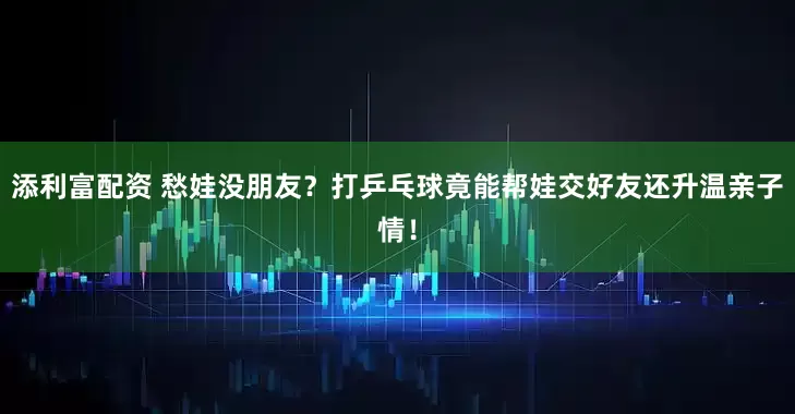 添利富配资 愁娃没朋友？打乒乓球竟能帮娃交好友还升温亲子情！